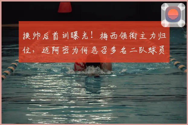 换帅后首训曝光！梅西领衔主力归位，迈阿密为何急召多名二队球员