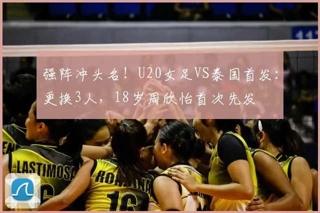 强阵冲头名！U20女足VS泰国首发：更换3人，18岁周欣怡首次先发