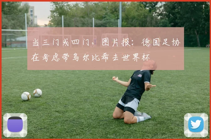 当三门或四门，图片报：德国足协在考虑带乌尔比希去世界杯