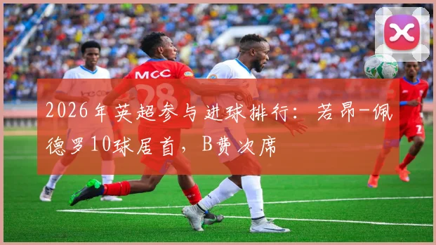 2026年英超参与进球排行：若昂-佩德罗10球居首，B费次席