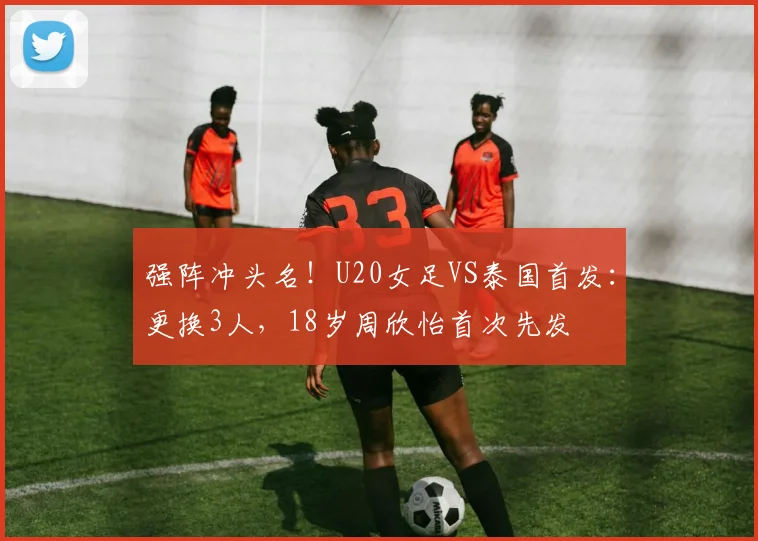 强阵冲头名！U20女足VS泰国首发：更换3人，18岁周欣怡首次先发