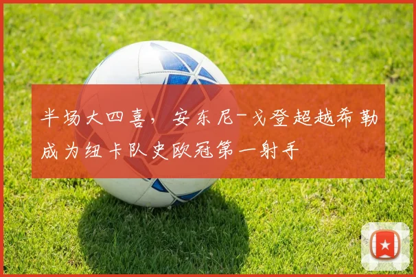 半场大四喜，安东尼-戈登超越希勒成为纽卡队史欧冠第一射手